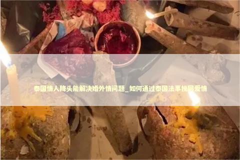 泰国情人降头能解决婚外情问题_如何通过泰国法事挽回爱情