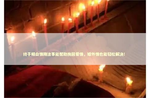 终于明白情降法事能帮助挽回爱情，婚外情也能轻松解决！