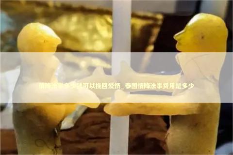情降法事多少钱可以挽回爱情_泰国情降法事费用是多少