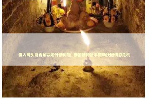 情人降头能否解决婚外情问题_泰国情降法事帮助挽回情感危机