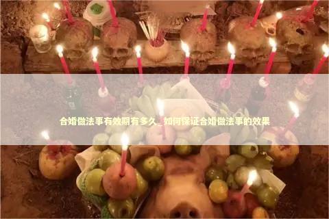 合婚做法事有效期有多久_如何保证合婚做法事的效果