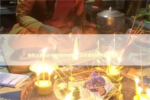 情降法事真的可以拯救婚姻吗 让你重新拥有爱情的秘诀