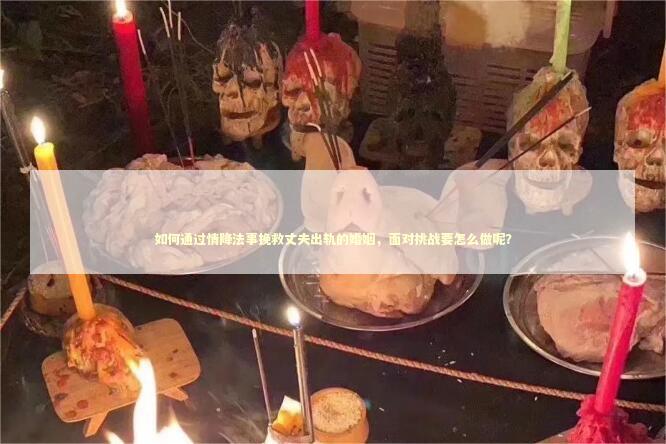 如何通过情降法事挽救丈夫出轨的婚姻，面对挑战要怎么做呢？