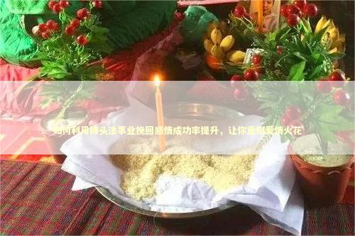 如何利用降头法事业挽回感情成功率提升，让你重燃爱情火花