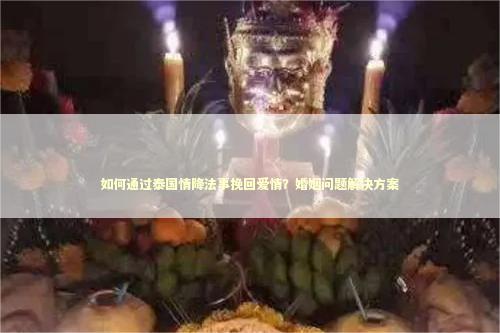 如何通过泰国情降法事挽回爱情？婚姻问题解决方案