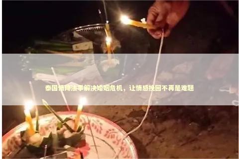 泰国情降法事解决婚姻危机，让情感挽回不再是难题