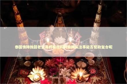 泰国情降挽回老公真的有效吗利用降头法事能否帮助复合呢