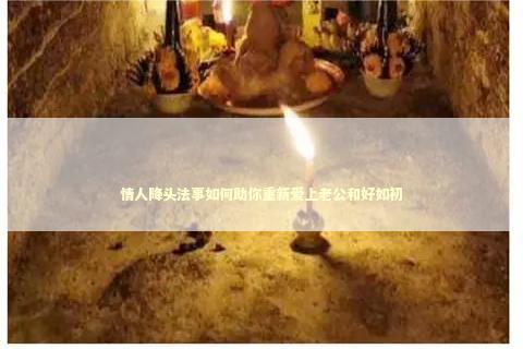 情人降头法事如何助你重新爱上老公和好如初