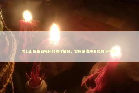 老公出轨情感挽回的最佳策略，泰国情降法事如何运作呢？