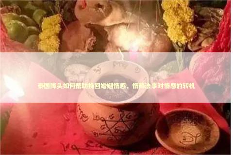 泰国降头如何帮助挽回婚姻情感，情降法事对情感的转机