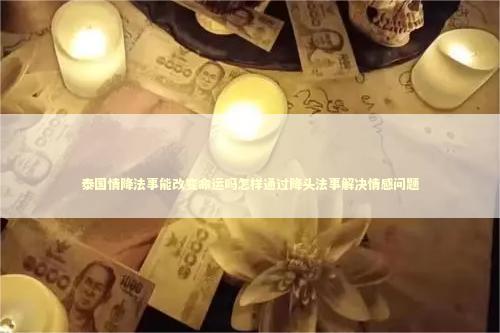泰国情降法事能改变命运吗怎样通过降头法事解决情感问题
