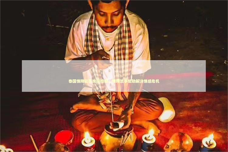 泰国情降能否挽回婚姻，情降法事帮助解决情感危机