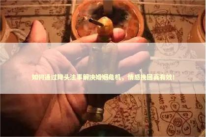 如何通过降头法事解决婚姻危机，情感挽回真有效！