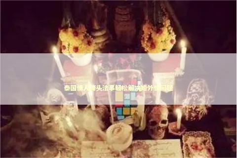 泰国情人降头法事轻松解决婚外情问题