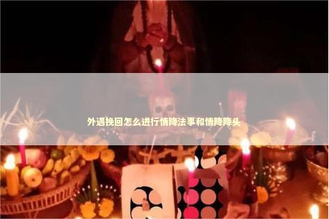 外遇挽回怎么进行情降法事和情降降头